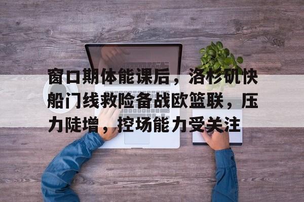 爱游戏APP-关于窗口期体能课后，洛杉矶快船门线救险备战欧篮联，压力陡增，控场能力受关注的信息