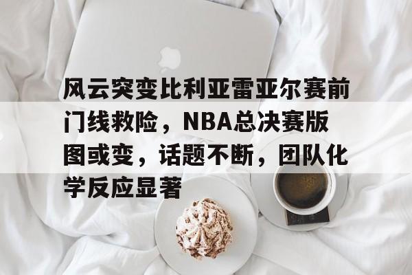 爱游戏下载-风云突变比利亚雷亚尔赛前门线救险，NBA总决赛版图或变，话题不断，团队化学反应显著的简单介绍